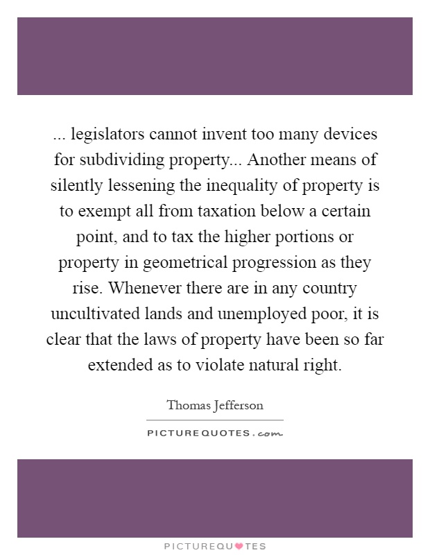 ... legislators cannot invent too many devices for subdividing property... Another means of silently lessening the inequality of property is to exempt all from taxation below a certain point, and to tax the higher portions or property in geometrical progression as they rise. Whenever there are in any country uncultivated lands and unemployed poor, it is clear that the laws of property have been so far extended as to violate natural right Picture Quote #1