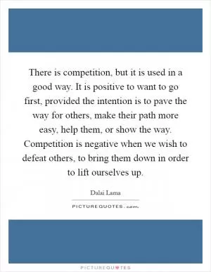 There is competition, but it is used in a good way. It is positive to want to go first, provided the intention is to pave the way for others, make their path more easy, help them, or show the way. Competition is negative when we wish to defeat others, to bring them down in order to lift ourselves up Picture Quote #1