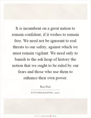 It is incumbent on a great nation to remain confident, if it wishes to remain free. We need not be ignorant to real threats to our safety, against which we must remain vigilant. We need only to banish to the ash heap of history the notion that we ought to be ruled by our fears and those who use them to enhance their own power Picture Quote #1