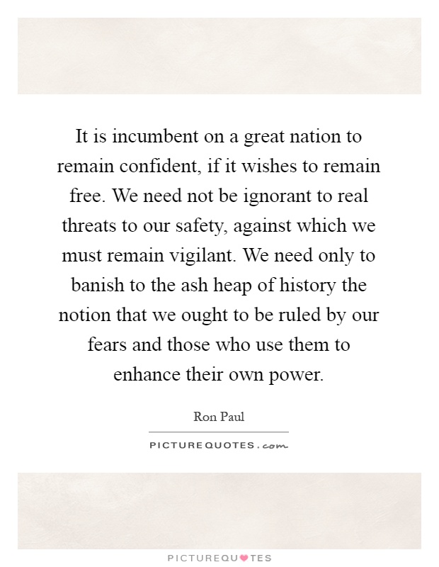 It is incumbent on a great nation to remain confident, if it wishes to remain free. We need not be ignorant to real threats to our safety, against which we must remain vigilant. We need only to banish to the ash heap of history the notion that we ought to be ruled by our fears and those who use them to enhance their own power Picture Quote #1