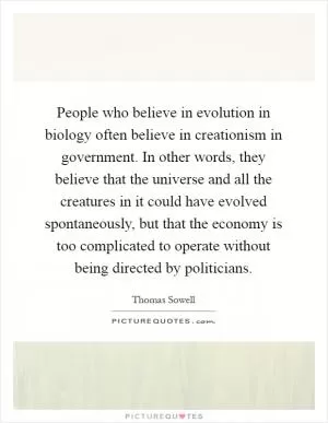 People who believe in evolution in biology often believe in creationism in government. In other words, they believe that the universe and all the creatures in it could have evolved spontaneously, but that the economy is too complicated to operate without being directed by politicians Picture Quote #1