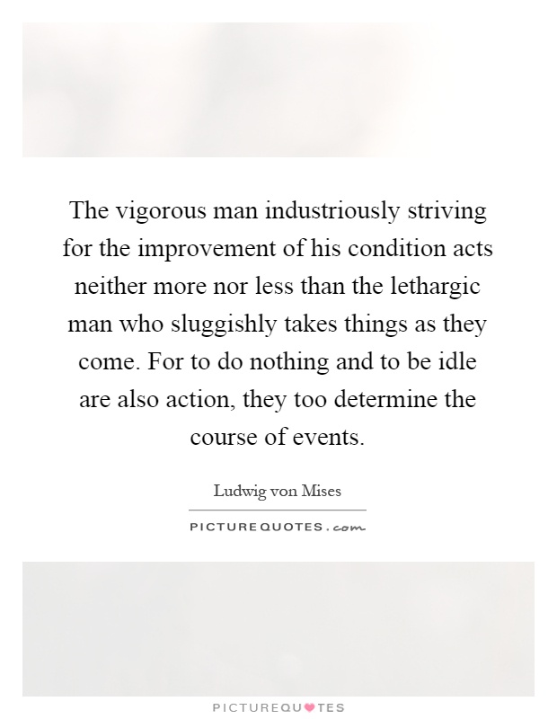 The vigorous man industriously striving for the improvement of his condition acts neither more nor less than the lethargic man who sluggishly takes things as they come. For to do nothing and to be idle are also action, they too determine the course of events Picture Quote #1