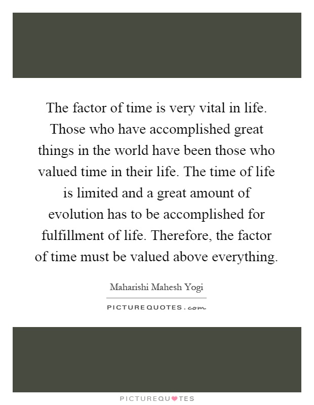 The factor of time is very vital in life. Those who have accomplished great things in the world have been those who valued time in their life. The time of life is limited and a great amount of evolution has to be accomplished for fulfillment of life. Therefore, the factor of time must be valued above everything Picture Quote #1