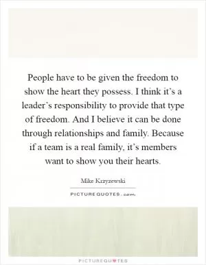 People have to be given the freedom to show the heart they possess. I think it’s a leader’s responsibility to provide that type of freedom. And I believe it can be done through relationships and family. Because if a team is a real family, it’s members want to show you their hearts Picture Quote #1