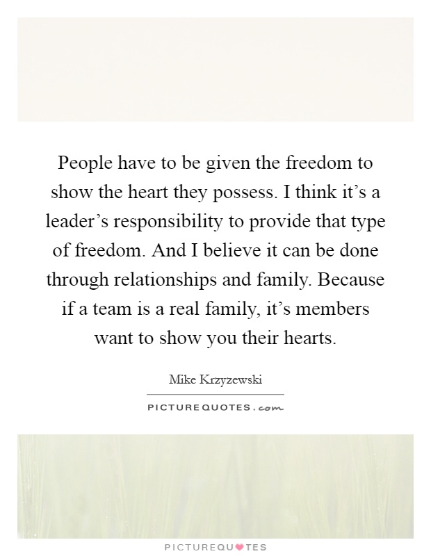 People have to be given the freedom to show the heart they possess. I think it's a leader's responsibility to provide that type of freedom. And I believe it can be done through relationships and family. Because if a team is a real family, it's members want to show you their hearts Picture Quote #1