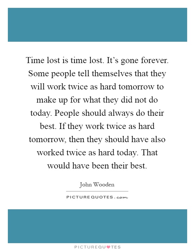 Time lost is time lost. It's gone forever. Some people tell themselves that they will work twice as hard tomorrow to make up for what they did not do today. People should always do their best. If they work twice as hard tomorrow, then they should have also worked twice as hard today. That would have been their best Picture Quote #1