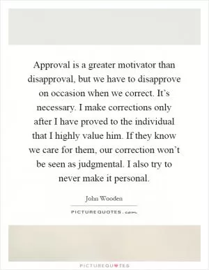 Approval is a greater motivator than disapproval, but we have to disapprove on occasion when we correct. It’s necessary. I make corrections only after I have proved to the individual that I highly value him. If they know we care for them, our correction won’t be seen as judgmental. I also try to never make it personal Picture Quote #1