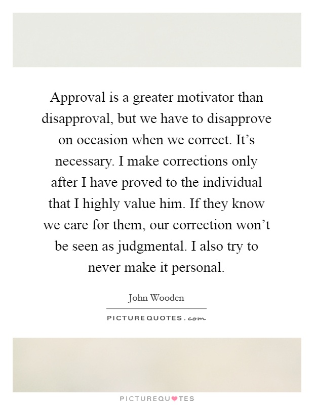 Approval is a greater motivator than disapproval, but we have to disapprove on occasion when we correct. It's necessary. I make corrections only after I have proved to the individual that I highly value him. If they know we care for them, our correction won't be seen as judgmental. I also try to never make it personal Picture Quote #1