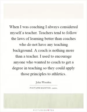 When I was coaching I always considered myself a teacher. Teachers tend to follow the laws of learning better than coaches who do not have any teaching background. A coach is nothing more than a teacher. I used to encourage anyone who wanted to coach to get a degree in teaching so they could apply those principles to athletics Picture Quote #1