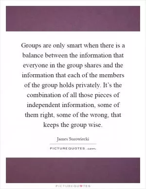 Groups are only smart when there is a balance between the information that everyone in the group shares and the information that each of the members of the group holds privately. It’s the combination of all those pieces of independent information, some of them right, some of the wrong, that keeps the group wise Picture Quote #1