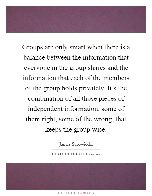 Groups are only smart when there is a balance between the information that everyone in the group shares and the information that each of the members of the group holds privately. It's the combination of all those pieces of independent information, some of them right, some of the wrong, that keeps the group wise Picture Quote #1