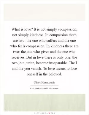 What is love? It is not simply compassion, not simply kindness. In compassion there are two: the one who suffers and the one who feels compassion. In kindness there are two: the one who gives and the one who receives. But in love there is only one; the two join, unite, become inseparable. The I and the you vanish. To love means to lose oneself in the beloved Picture Quote #1