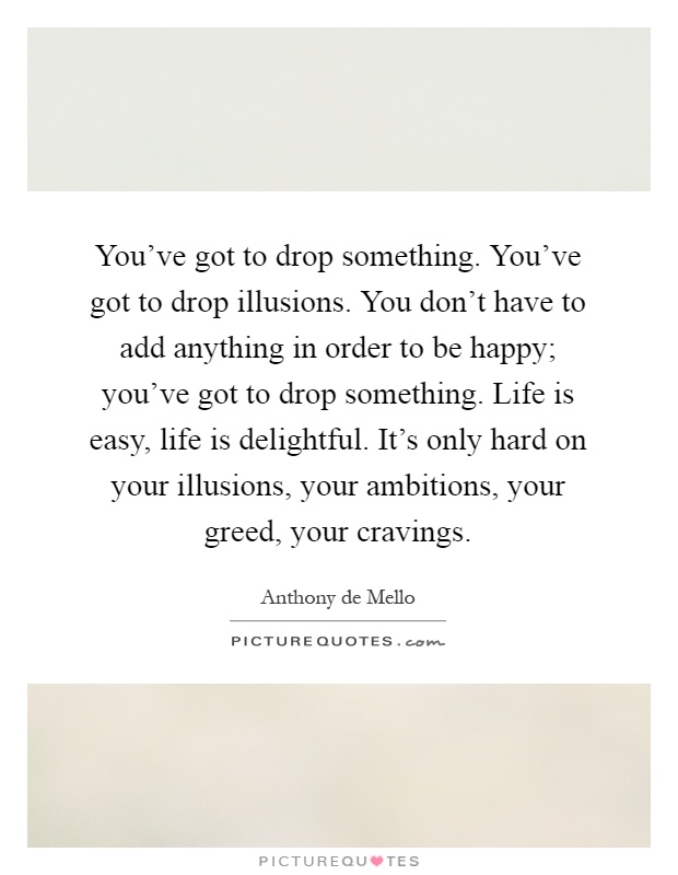 You've got to drop something. You've got to drop illusions. You don't have to add anything in order to be happy; you've got to drop something. Life is easy, life is delightful. It's only hard on your illusions, your ambitions, your greed, your cravings Picture Quote #1