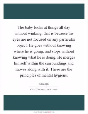 The baby looks at things all day without winking; that is because his eyes are not focused on any particular object. He goes without knowing where he is going, and stops without knowing what he is doing. He merges himself within the surroundings and moves along with it. These are the principles of mental hygiene Picture Quote #1