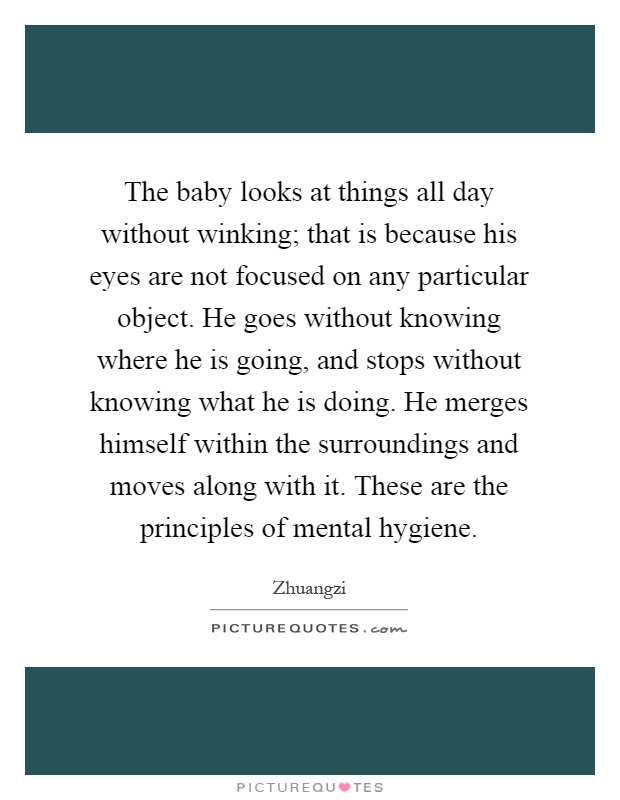 The baby looks at things all day without winking; that is because his eyes are not focused on any particular object. He goes without knowing where he is going, and stops without knowing what he is doing. He merges himself within the surroundings and moves along with it. These are the principles of mental hygiene Picture Quote #1