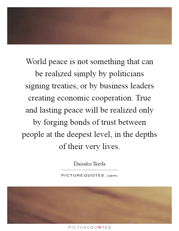 World peace is not something that can be realized simply by politicians signing treaties, or by business leaders creating economic cooperation. True and lasting peace will be realized only by forging bonds of trust between people at the deepest level, in the depths of their very lives Picture Quote #1
