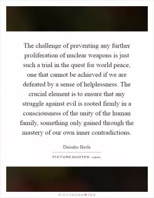 The challenge of preventing any further proliferation of nuclear weapons is just such a trial in the quest for world peace, one that cannot be achieved if we are defeated by a sense of helplessness. The crucial element is to ensure that any struggle against evil is rooted firmly in a consciousness of the unity of the human family, something only gained through the mastery of our own inner contradictions Picture Quote #1