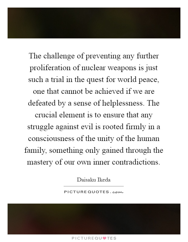 The challenge of preventing any further proliferation of nuclear weapons is just such a trial in the quest for world peace, one that cannot be achieved if we are defeated by a sense of helplessness. The crucial element is to ensure that any struggle against evil is rooted firmly in a consciousness of the unity of the human family, something only gained through the mastery of our own inner contradictions Picture Quote #1