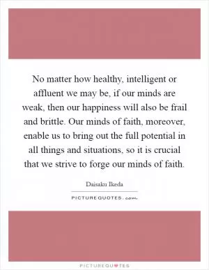 No matter how healthy, intelligent or affluent we may be, if our minds are weak, then our happiness will also be frail and brittle. Our minds of faith, moreover, enable us to bring out the full potential in all things and situations, so it is crucial that we strive to forge our minds of faith Picture Quote #1