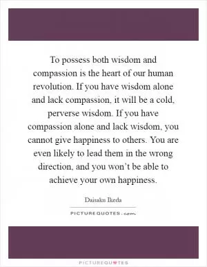 To possess both wisdom and compassion is the heart of our human revolution. If you have wisdom alone and lack compassion, it will be a cold, perverse wisdom. If you have compassion alone and lack wisdom, you cannot give happiness to others. You are even likely to lead them in the wrong direction, and you won’t be able to achieve your own happiness Picture Quote #1