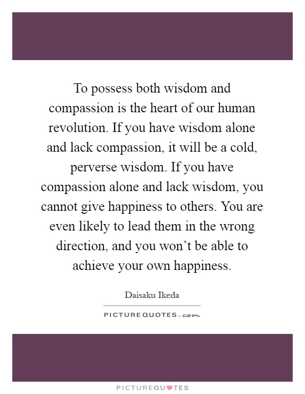 To possess both wisdom and compassion is the heart of our human revolution. If you have wisdom alone and lack compassion, it will be a cold, perverse wisdom. If you have compassion alone and lack wisdom, you cannot give happiness to others. You are even likely to lead them in the wrong direction, and you won't be able to achieve your own happiness Picture Quote #1