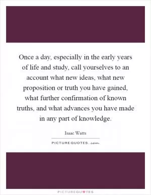 Once a day, especially in the early years of life and study, call yourselves to an account what new ideas, what new proposition or truth you have gained, what further confirmation of known truths, and what advances you have made in any part of knowledge Picture Quote #1