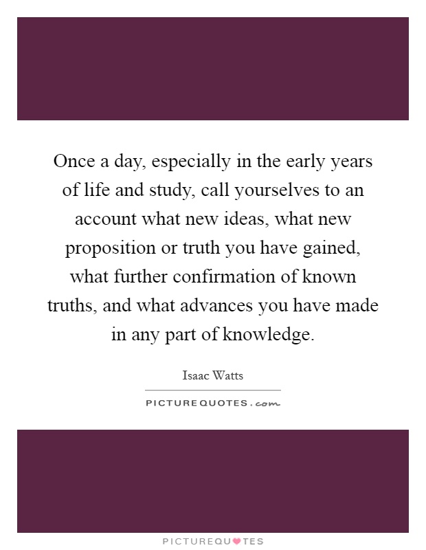Once a day, especially in the early years of life and study, call yourselves to an account what new ideas, what new proposition or truth you have gained, what further confirmation of known truths, and what advances you have made in any part of knowledge Picture Quote #1