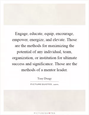 Engage, educate, equip, encourage, empower, energize, and elevate. Those are the methods for maximizing the potential of any individual, team, organization, or institution for ultimate success and significance. Those are the methods of a mentor leader Picture Quote #1