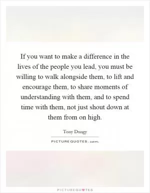 If you want to make a difference in the lives of the people you lead, you must be willing to walk alongside them, to lift and encourage them, to share moments of understanding with them, and to spend time with them, not just shout down at them from on high Picture Quote #1