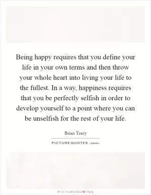 Being happy requires that you define your life in your own terms and then throw your whole heart into living your life to the fullest. In a way, happiness requires that you be perfectly selfish in order to develop yourself to a point where you can be unselfish for the rest of your life Picture Quote #1