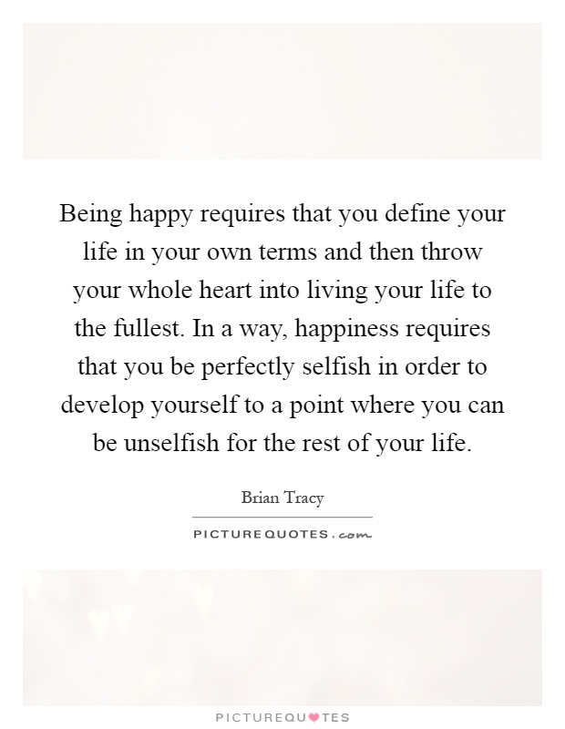 Being happy requires that you define your life in your own terms and then throw your whole heart into living your life to the fullest. In a way, happiness requires that you be perfectly selfish in order to develop yourself to a point where you can be unselfish for the rest of your life Picture Quote #1
