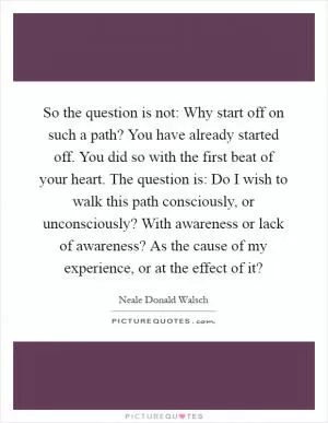 So the question is not: Why start off on such a path? You have already started off. You did so with the first beat of your heart. The question is: Do I wish to walk this path consciously, or unconsciously? With awareness or lack of awareness? As the cause of my experience, or at the effect of it? Picture Quote #1