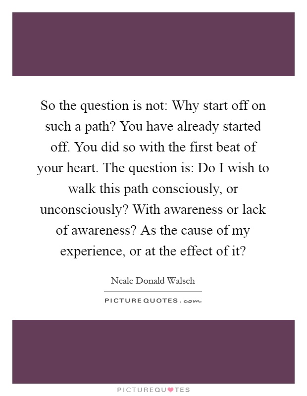 So the question is not: Why start off on such a path? You have already started off. You did so with the first beat of your heart. The question is: Do I wish to walk this path consciously, or unconsciously? With awareness or lack of awareness? As the cause of my experience, or at the effect of it? Picture Quote #1