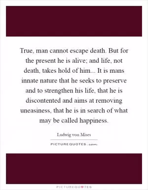 True, man cannot escape death. But for the present he is alive; and life, not death, takes hold of him... It is mans innate nature that he seeks to preserve and to strengthen his life, that he is discontented and aims at removing uneasiness, that he is in search of what may be called happiness Picture Quote #1