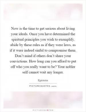 Now is the time to get serious about living your ideals. Once you have determined the spiritual principles you wish to exemplify, abide by these rules as if they were laws, as if it were indeed sinful to compromise them. Don’t mind if others don’t share your convictions. How long can you afford to put off who you really want to be? Your nobler self cannot wait any longer Picture Quote #1