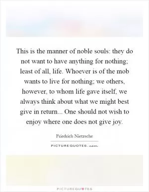 This is the manner of noble souls: they do not want to have anything for nothing; least of all, life. Whoever is of the mob wants to live for nothing; we others, however, to whom life gave itself, we always think about what we might best give in return... One should not wish to enjoy where one does not give joy Picture Quote #1