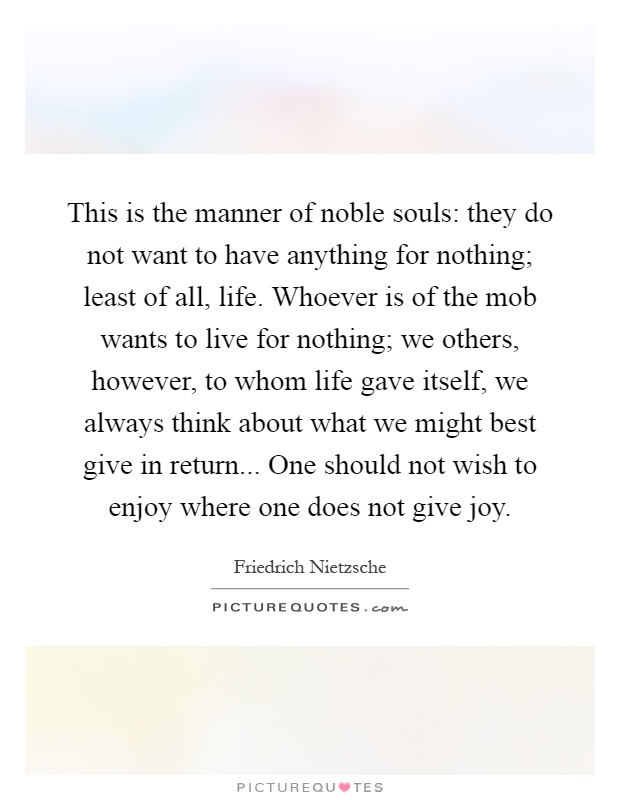 This is the manner of noble souls: they do not want to have anything for nothing; least of all, life. Whoever is of the mob wants to live for nothing; we others, however, to whom life gave itself, we always think about what we might best give in return... One should not wish to enjoy where one does not give joy Picture Quote #1