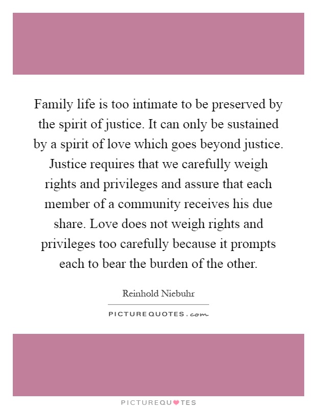 Family life is too intimate to be preserved by the spirit of justice. It can only be sustained by a spirit of love which goes beyond justice. Justice requires that we carefully weigh rights and privileges and assure that each member of a community receives his due share. Love does not weigh rights and privileges too carefully because it prompts each to bear the burden of the other Picture Quote #1