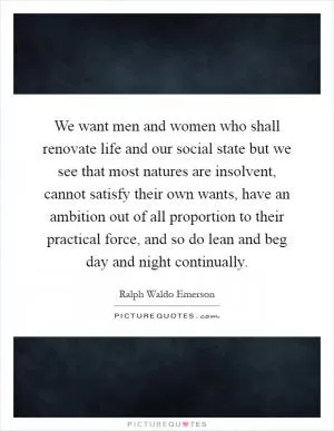 We want men and women who shall renovate life and our social state but we see that most natures are insolvent, cannot satisfy their own wants, have an ambition out of all proportion to their practical force, and so do lean and beg day and night continually Picture Quote #1