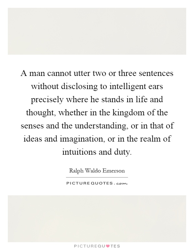 A man cannot utter two or three sentences without disclosing to intelligent ears precisely where he stands in life and thought, whether in the kingdom of the senses and the understanding, or in that of ideas and imagination, or in the realm of intuitions and duty Picture Quote #1