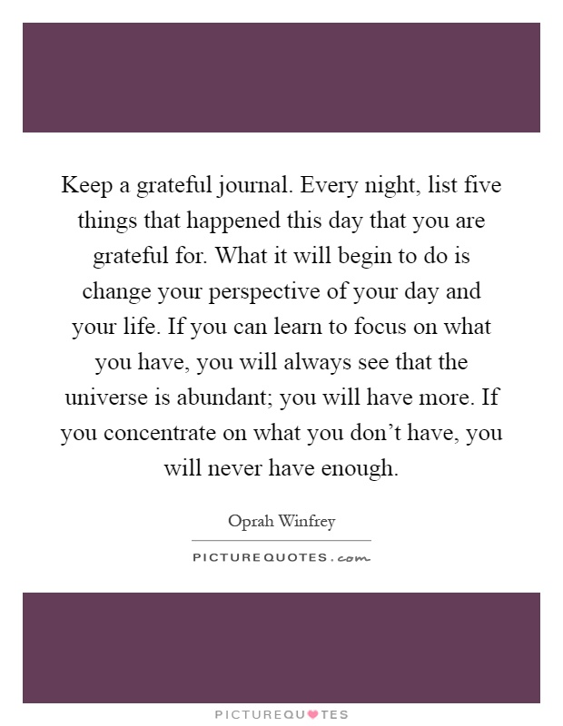 Keep a grateful journal. Every night, list five things that happened this day that you are grateful for. What it will begin to do is change your perspective of your day and your life. If you can learn to focus on what you have, you will always see that the universe is abundant; you will have more. If you concentrate on what you don't have, you will never have enough Picture Quote #1