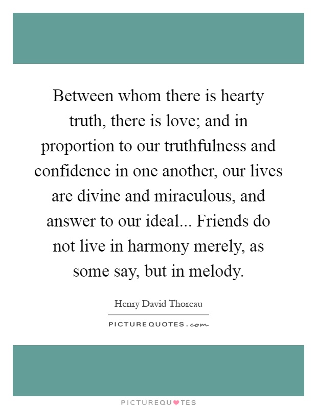 Between whom there is hearty truth, there is love; and in proportion to our truthfulness and confidence in one another, our lives are divine and miraculous, and answer to our ideal... Friends do not live in harmony merely, as some say, but in melody Picture Quote #1
