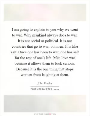 I am going to explain to you why we went to war. Why mankind always does to war. It is not social or political. It is not countries that go to war, but men. It is like salt. Once one has been to war, one has salt for the rest of one’s life. Men love war because it allows them to look serious. Because it is the one thing that stops women from laughing at them Picture Quote #1