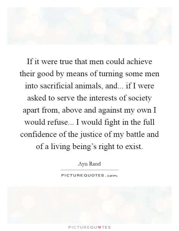 If it were true that men could achieve their good by means of turning some men into sacrificial animals, and... if I were asked to serve the interests of society apart from, above and against my own I would refuse... I would fight in the full confidence of the justice of my battle and of a living being's right to exist Picture Quote #1