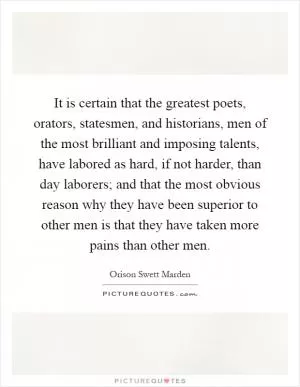 It is certain that the greatest poets, orators, statesmen, and historians, men of the most brilliant and imposing talents, have labored as hard, if not harder, than day laborers; and that the most obvious reason why they have been superior to other men is that they have taken more pains than other men Picture Quote #1