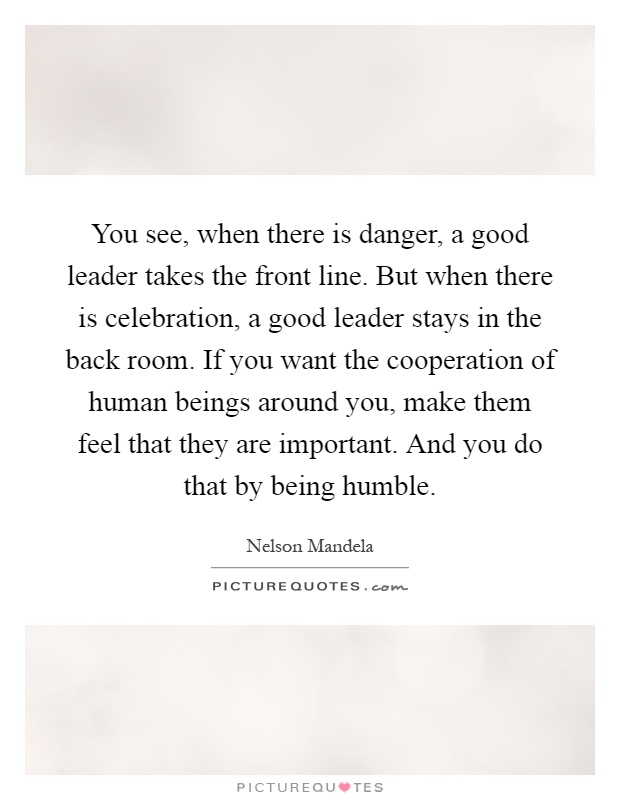 You see, when there is danger, a good leader takes the front line. But when there is celebration, a good leader stays in the back room. If you want the cooperation of human beings around you, make them feel that they are important. And you do that by being humble Picture Quote #1
