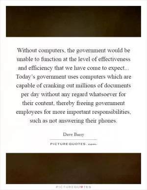 Without computers, the government would be unable to function at the level of effectiveness and efficiency that we have come to expect... Today’s government uses computers which are capable of cranking out millions of documents per day without any regard whatsoever for their content, thereby freeing government employees for more important responsibilities, such as not answering their phones Picture Quote #1