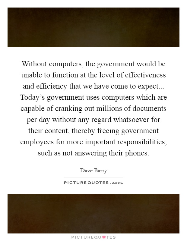 Without computers, the government would be unable to function at the level of effectiveness and efficiency that we have come to expect... Today's government uses computers which are capable of cranking out millions of documents per day without any regard whatsoever for their content, thereby freeing government employees for more important responsibilities, such as not answering their phones Picture Quote #1