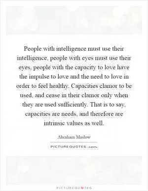 People with intelligence must use their intelligence, people with eyes must use their eyes, people with the capacity to love have the impulse to love and the need to love in order to feel healthy. Capacities clamor to be used, and cease in their clamor only when they are used sufficiently. That is to say, capacities are needs, and therefore are intrinsic values as well Picture Quote #1