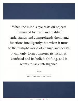 When the mind’s eye rests on objects illuminated by truth and reality, it understands and comprehends them, and functions intelligently; but when it turns to the twilight world of change and decay, it can only form opinions, its vision is confused and its beliefs shifting, and it seems to lack intelligence Picture Quote #1